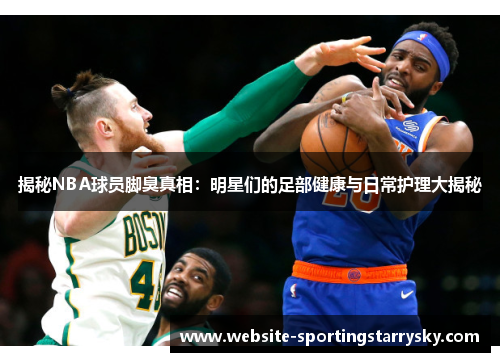 揭秘NBA球员脚臭真相：明星们的足部健康与日常护理大揭秘