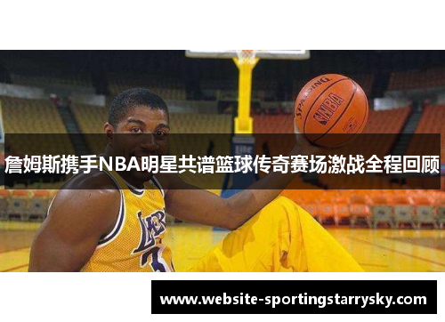 詹姆斯携手NBA明星共谱篮球传奇赛场激战全程回顾